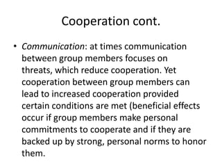 Cooperation cont.Communication: at times communication between group members focuses on threats, which reduce cooperation. Yet cooperation between group members can lead to increased cooperation provided certain conditions are met (beneficial effects occur if group members make personal commitments to cooperate and if they are backed up by strong, personal norms to honor them.