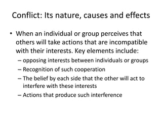 Conflict: Its nature, causes and effectsWhen an individual or group perceives that others will take actions that are incompatible with their interests. Key elements include:opposing interests between individuals or groupsRecognition of such cooperationThe belief by each side that the other will act to interfere with these interestsActions that produce such interference