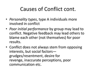 Causes of Conflict cont.Personality types, type A individuals more involved in conflictPoor initial performance by group may lead to conflict. Negative feedback may lead others to blame each other (not themselves) for poor results.Conflict does not always stem from opposing interests, but social factors—grudges/resentment, desire for revenge, inaccurate perceptions, poor communication etc.