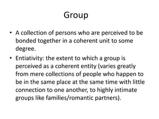Group	A collection of persons who are perceived to be bonded together in a coherent unit to some degree.Entiativity: the extent to which a group is perceived as a coherent entity (varies greatly from mere collections of people who happen to be in the same place at the same time with little connection to one another, to highly intimate groups like families/romantic partners).