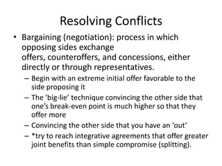 Resolving ConflictsBargaining (negotiation): process in which opposing sides exchange offers, counteroffers, and concessions, either directly or through representatives.Begin with an extreme initial offer favorable to the side proposing itThe ‘big-lie’ technique convincing the other side that one’s break-even point is much higher so that they offer moreConvincing the other side that you have an ‘out’*try to reach integrative agreements that offer greater joint benefits than simple compromise (splitting).