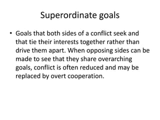 Superordinate goalsGoals that both sides of a conflict seek and that tie their interests together rather than drive them apart. When opposing sides can be made to see that they share overarching goals, conflict is often reduced and may be replaced by overt cooperation.