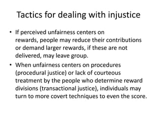 Tactics for dealing with injusticeIf perceived unfairness centers on rewards, people may reduce their contributions or demand larger rewards, if these are not delivered, may leave group.When unfairness centers on procedures (procedural justice) or lack of courteous treatment by the people who determine reward divisions (transactional justice), individuals may turn to more covert techniques to even the score.