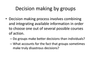 Decision making by groupsDecision making process involves combining and integrating available information in order to choose one out of several possible courses of action.Do groups make better decisions than individuals? What accounts for the fact that groups sometimes make truly disastrous decisions?
