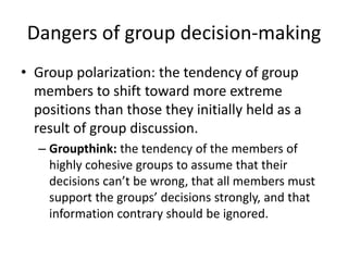 Dangers of group decision-makingGroup polarization: the tendency of group members to shift toward more extreme positions than those they initially held as a result of group discussion.Groupthink: the tendency of the members of highly cohesive groups to assume that their decisions can’t be wrong, that all members must support the groups’ decisions strongly, and that information contrary should be ignored.