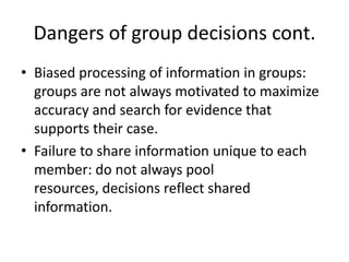 Dangers of group decisions cont.Biased processing of information in groups: groups are not always motivated to maximize accuracy and search for evidence that supports their case.Failure to share information unique to each member: do not always pool resources, decisions reflect shared information.