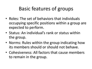 Basic features of groupsRoles: The set of behaviors that individuals occupying specific positions within a group are expected to perform.Status: An individual’s rank or status within the group.Norms: Rules within the group indicating how its members should or should not behave.Cohesiveness: All factors that cause members to remain in the group.