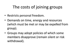 The costs of joining groupsRestricts personal freedom.Demands on time, energy and resources (which must be met or may be expelled from group).Groups may adopt policies of which some members disapprove (remain silent or risk withdrawal).
