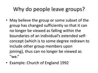 Why do people leave groups?May believe the group or some subset of the group has changed sufficiently so that it can no longer be viewed as falling within the boundaries of an individual’s extended self-concept (which is to some degree redrawn to include other group members upon joining), thus can no longer be viewed as “we.”Example: Church of England 1992