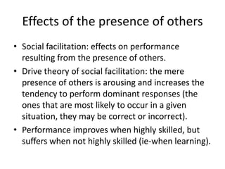 Effects of the presence of othersSocial facilitation: effects on performance resulting from the presence of others. Drive theory of social facilitation: the mere presence of others is arousing and increases the tendency to perform dominant responses (the ones that are most likely to occur in a given situation, they may be correct or incorrect).Performance improves when highly skilled, but suffers when not highly skilled (ie-when learning).