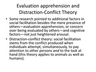Evaluation apprehension and Distraction-Conflict TheorySome research pointed to additional factors in social facilitation besides the mere presence of others—evaluation apprehension, or concern over being evaluated by others—and cognitive factors—not just heightened arousal.Distraction-conflict theory: social facilitation stems from the conflict produced when individuals attempt, simultaneously, to pay attention to other persons and to the task at hand (this theory applies to animals as well as humans).