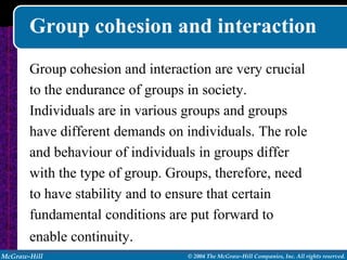 Group cohesion and interaction
       Group cohesion and interaction are very crucial
       to the endurance of groups in society.
       Individuals are in various groups and groups
       have different demands on individuals. The role
       and behaviour of individuals in groups differ
       with the type of group. Groups, therefore, need
       to have stability and to ensure that certain
       fundamental conditions are put forward to
       enable continuity.
McGraw-Hill                      © 2004 The McGraw-Hill Companies, Inc. All rights reserved.
 