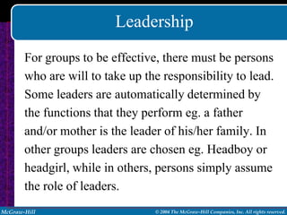 Leadership
       For groups to be effective, there must be persons
       who are will to take up the responsibility to lead.
       Some leaders are automatically determined by
       the functions that they perform eg. a father
       and/or mother is the leader of his/her family. In
       other groups leaders are chosen eg. Headboy or
       headgirl, while in others, persons simply assume
       the role of leaders.
McGraw-Hill                      © 2004 The McGraw-Hill Companies, Inc. All rights reserved.
 