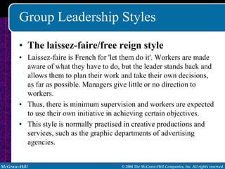 Group Leadership Styles
       • The laissez-faire/free reign style
       • Laissez-faire is French for 'let them do it'. Workers are made
         aware of what they have to do, but the leader stands back and
         allows them to plan their work and take their own decisions,
         as far as possible. Managers give little or no direction to
         workers.
       • Thus, there is minimum supervision and workers are expected
         to use their own initiative in achieving certain objectives.
       • This style is normally practised in creative productions and
         services, such as the graphic departments of advertising
         agencies.


McGraw-Hill                             © 2004 The McGraw-Hill Companies, Inc. All rights reserved.
 