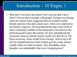 Introduction – 10 Engin. 1
       • Why don’t you leave me alone? Can’t you see that I am a
         loner? I do not like to mingle with people. George was fuming
         when his friend, Jentu, suggested that he needed to make
         friends and leave the dark, dusty room. Jentu was surprised at
         his friend’s response. He remembered the days when both of
         them would play marbles in the backyard or run down to the
         dried out pond to play dirt cricket. He also remembered the
         occasions when he and his family would visit Salt River. On
         these occasions, Jentu would invite George. And to top it all
         off, he remembered how both of them got into some serious
         trouble while in Cadet at school. This friendship, Jentu
         thought, was unbreakable. But was it changing now?


McGraw-Hill                             © 2004 The McGraw-Hill Companies, Inc. All rights reserved.
 