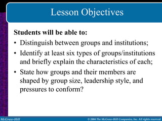Lesson Objectives
       Students will be able to:
       • Distinguish between groups and institutions;
       • Identify at least six types of groups/institutions
         and briefly explain the characteristics of each;
       • State how groups and their members are
         shaped by group size, leadership style, and
         pressures to conform?



McGraw-Hill                       © 2004 The McGraw-Hill Companies, Inc. All rights reserved.
 