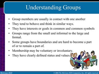 Understanding Groups
       • Group members are usually in contact with one another
       • They tend to behave and think in similar ways.
       • They have interests or goals in common and common symbols
       • Groups range from the small and informal to the large and
         formal.
       • Some groups have boundaries and are hard to become a part
         of or to remain a part of.
       • Membership may be voluntary or involuntary.
       • They have clearly defined status and values.




McGraw-Hill                          © 2004 The McGraw-Hill Companies, Inc. All rights reserved.
 