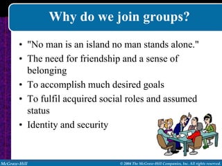Why do we join groups?
       • "No man is an island no man stands alone."
       • The need for friendship and a sense of
         belonging
       • To accomplish much desired goals
       • To fulfil acquired social roles and assumed
         status
       • Identity and security


McGraw-Hill                     © 2004 The McGraw-Hill Companies, Inc. All rights reserved.
 