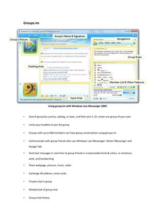 Groups.im Using group.im with Windows Live Messenger 2009 Search group by country, catalog, or topic, and then join it. Or create one group of your own Invite your buddies to join the group Groups with up to 600 members can have group conversations using groups.im Communicate with group friends who use Windows Live Messenger, Yahoo! Messenger and Google Talk Send text messages in real-time to group friends in customizable fonts & colors, or emoticon, wink, and handwriting Share webpage, pictures, music, video Exchange IM address, name cards Private chat in group Masked ball of group chat Group chat history Independent group site, discussion board, album, management of membership, group privacy and permission assignment Group share gadget Requirement of Usage: NO register or install required, Free to use IM Clients: Windows Live Messenger, Yahoo! Messenger, Google Talk Platform: Windows, Xbox, Mac, Mobile, Web 