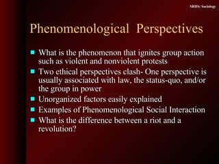 Phenomenological  Perspectives What is the phenomenon that ignites group action such as violent and nonviolent protests  Two ethical perspectives clash- One perspective is usually associated with law, the status-quo, and/or the group in power Unorganized factors easily explained  Examples of Phenomenological Social Interaction  What is the difference between a riot and a revolution? 