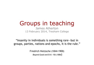 Groups in teaching
James Atherton

13 February 2014, Tresham College

“Insanity in individuals is something rare—but in
groups, parties, nations and epochs, it is the rule.”
Friedrich Nietzsche (1844-1900)
Beyond Good and Evil: 156 (1886)

 