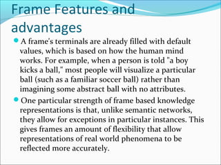 Frame Features and
advantages
A frame's terminals are already filled with default
values, which is based on how the human mind
works. For example, when a person is told "a boy
kicks a ball," most people will visualize a particular
ball (such as a familiar soccer ball) rather than
imagining some abstract ball with no attributes.
One particular strength of frame based knowledge
representations is that, unlike semantic networks,
they allow for exceptions in particular instances. This
gives frames an amount of flexibility that allow
representations of real world phenomena to be
reflected more accurately.
 