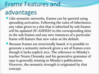 Frame Features and
advantages
Like semantic networks, frames can be queried using
spreading activation. Following the rules of inheritance,
any value given to a slot that is inherited by sub frames
will be updated (IF-ADDED) to the corresponding slots
in the sub frames and any new instances of a particular
frame will feature that new value as the default.
Because frames are structurally based, it is possible to
generate a semantic network given a set of frames even
though it lacks explicit arcs. The reference to Minsky's
teacher Noam Chomsky and his generative grammar of
1950 is generally missing in Minsky's publications.
However, the semantic strength is originated by that
concept.
 