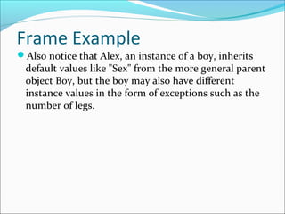 Frame Example
Also notice that Alex, an instance of a boy, inherits
default values like "Sex" from the more general parent
object Boy, but the boy may also have different
instance values in the form of exceptions such as the
number of legs.
 