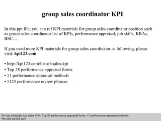 group sales coordinator KPI 
In this ppt file, you can ref KPI materials for group sales coordinator position such 
as group sales coordinator list of KPIs, performance appraisal, job skills, KRAs, 
BSC… 
If you need more KPI materials for group sales coordinator as following, please 
visit: kpi123.com 
• http://kpi123.com/list-of-sales-kpi 
• Top 28 performance appraisal forms 
• 11 performance appraisal methods 
• 1125 performance review phrases 
For top materials: top sales KPIs, Top 28 performance appraisal forms, 11 performance appraisal methods 
Pls visit: kpi123.com 
Interview questions and answers – free download/ pdf and ppt file 
 