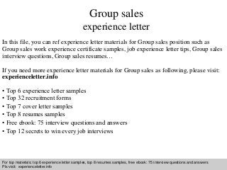 Group sales 
experience letter 
In this file, you can ref experience letter materials for Group sales position such as 
Group sales work experience certificate samples, job experience letter tips, Group sales 
interview questions, Group sales resumes… 
If you need more experience letter materials for Group sales as following, please visit: 
experienceletter.info 
• Top 6 experience letter samples 
• Top 32 recruitment forms 
• Top 7 cover letter samples 
• Top 8 resumes samples 
• Free ebook: 75 interview questions and answers 
• Top 12 secrets to win every job interviews 
For top materials: top 6 experience letter samples, top 8 resumes samples, free ebook: 75 interview questions and answers 
Pls visit: experienceletter.info 
Interview questions and answers – free download/ pdf and ppt file 
 