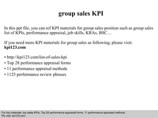 group sales KPI 
In this ppt file, you can ref KPI materials for group sales position such as group sales 
list of KPIs, performance appraisal, job skills, KRAs, BSC… 
If you need more KPI materials for group sales as following, please visit: 
kpi123.com 
• http://kpi123.com/list-of-sales-kpi 
• Top 28 performance appraisal forms 
• 11 performance appraisal methods 
• 1125 performance review phrases 
For top materials: top sales KPIs, Top 28 performance appraisal forms, 11 performance appraisal methods 
Pls visit: kpi123.com 
Interview questions and answers – free download/ pdf and ppt file 
 