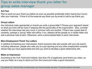 Tips to write interview thank you letter for 
group sales manager 
Act Fast 
Plan to send out your thank you letters as soon as possible (preferably within twenty-four hours) 
after your interview. If time is of the essence say thank you by email or call to say thank you. 
Group Letters 
Are individual notes appropriate or should you write a group letter? Choose your approach based 
on what you think will be most in keeping with the personality of the organization. Also, consider 
whether the interviews had very much in common with one another. If there was a great deal of 
similarity, perhaps a "group" letter will suffice. If so, address all the people on a master letter and 
add a personal note to each. Otherwise, send a personalized letter to each interviewer. 
More Employment Thank You Letters 
In addition to thanking your interviewers, thank everyone else who assists with your job search, 
including references, people who refer you to a job opening and any other employment contacts 
whose help you have appreciated and who you want to develop a good relationship with. 
Make an Impression 
According to the York Technical Institute, less than 4% of applicants send thank you notes, so, 
use your letter as a way to stand out from the crowd and make a good impression. 
Top materials: top 7 interview thank you lettersamples, top 8 resumes samples, free ebook: 75 interview questions and answer 
Interview questions and answers – free download/ pdf and ppt file 
 