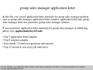 group sales manager application letter 
In this file, you can ref application letter materials for group sales manager position 
such as group sales manager application letter samples, application letter tips, group 
sales manager interview questions, group sales manager resumes… 
If you need more application letter materials for group sales manager as following, 
please visit: applicationletter123.info 
• Top 7 application letter samples 
• Top 8 resumes samples 
• Free ebook: 75 interview questions and answers 
• Top 12 secrets to win every job interviews 
For top materials: top 7 application letter samples, top 8 resumes samples, free ebook: 75 interview questions and answers 
Pls visit: applicationletter123.info 
Interview questions and answers – free download/ pdf and ppt file 
 