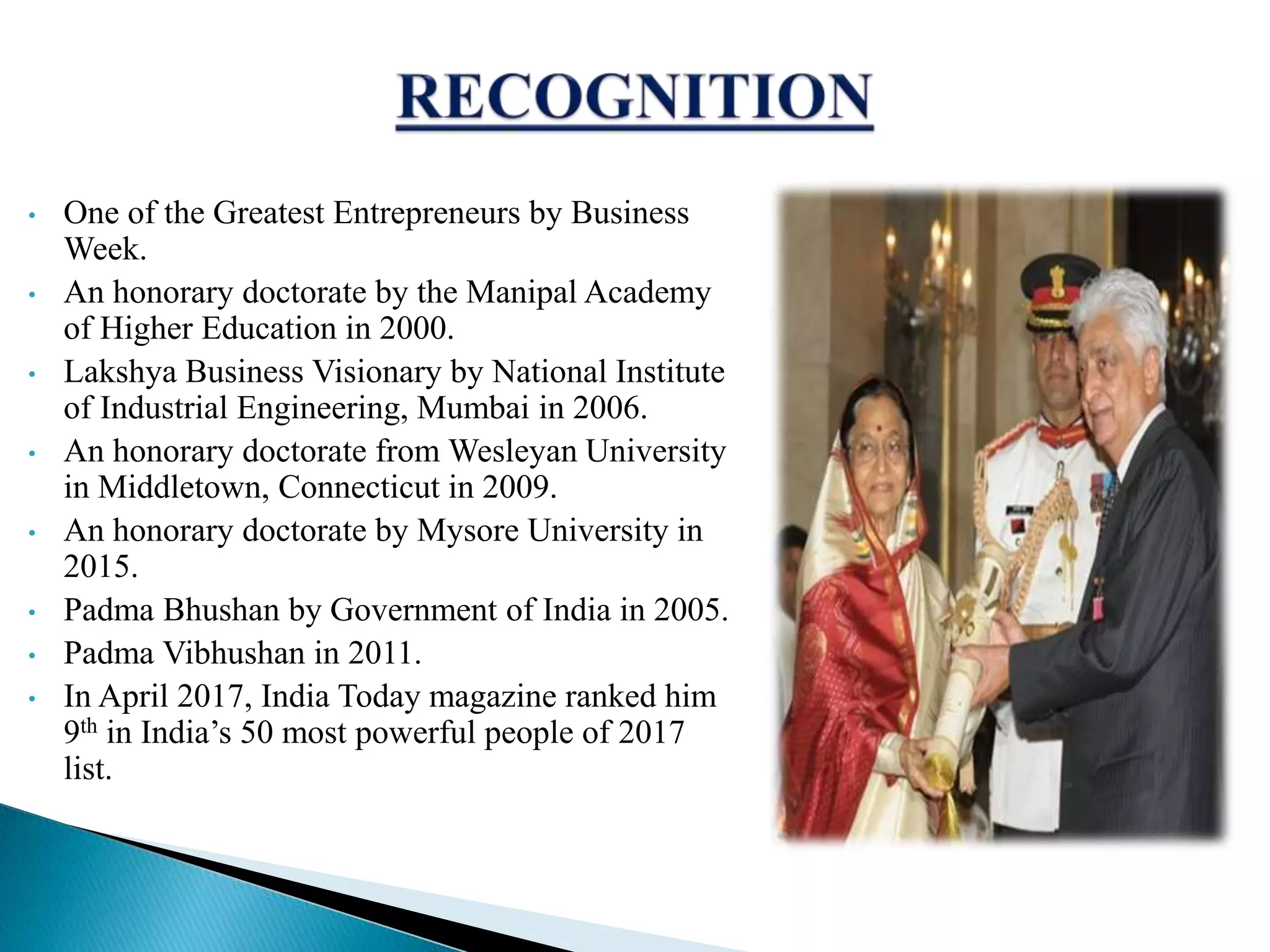 &bull; One of the Greatest Entrepreneurs by Business
Week.
&bull; An honorary doctorate by the Manipal Academy
of Higher Education in 2000.
&bull; Lakshya Business Visionary by National Institute
of Industrial Engineering, Mumbai in 2006.
&bull; An honorary doctorate from Wesleyan University
in Middletown, Connecticut in 2009.
&bull; An honorary doctorate by Mysore University in
2015.
&bull; Padma Bhushan by Government of India in 2005.
&bull; Padma Vibhushan in 2011.
&bull; In April 2017, India Today magazine ranked him
9th in India&rsquo;s 50 most powerful people of 2017
list.
 