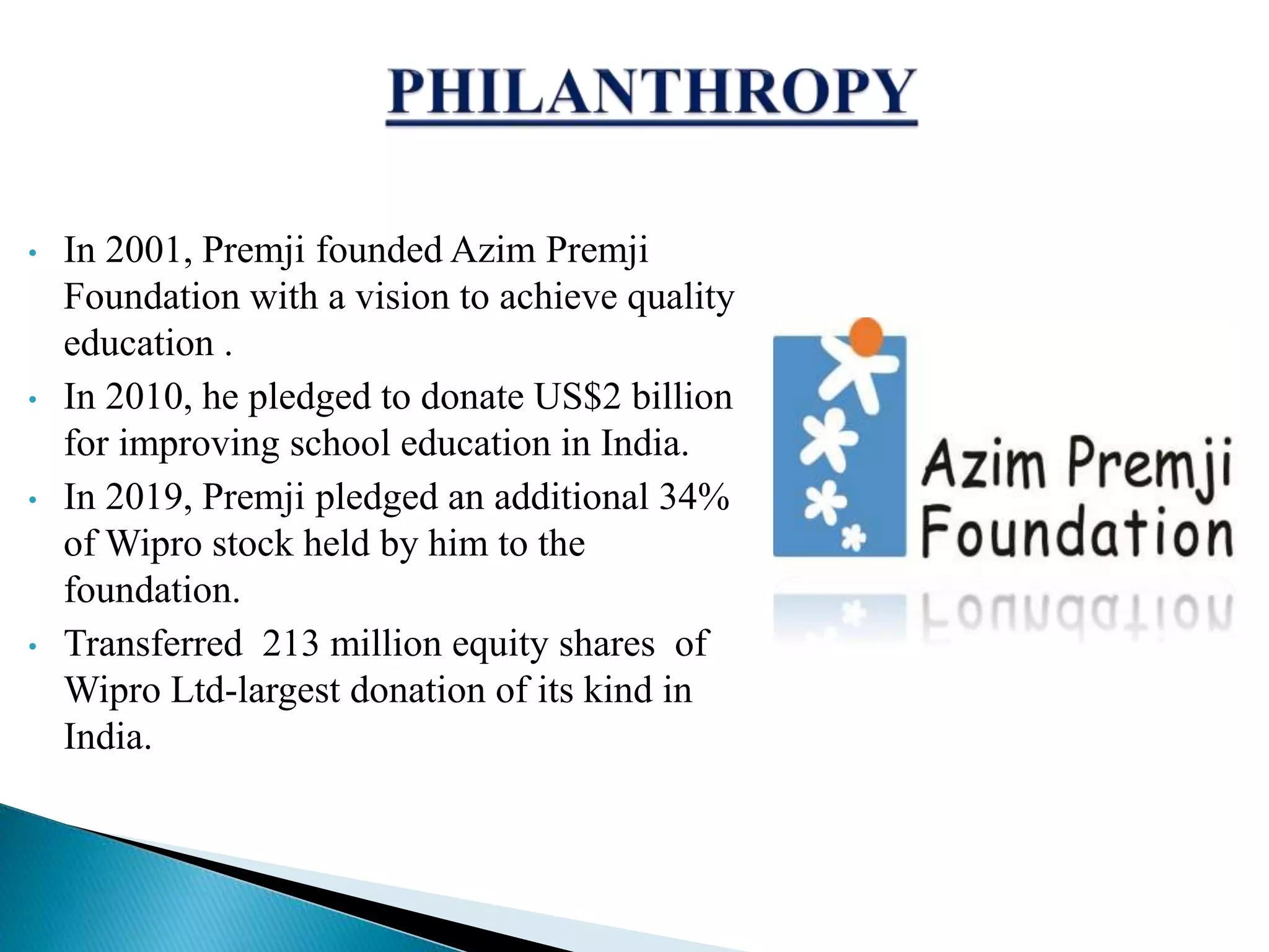 &bull; In 2001, Premji founded Azim Premji
Foundation with a vision to achieve quality
education .
&bull; In 2010, he pledged to donate US$2 billion
for improving school education in India.
&bull; In 2019, Premji pledged an additional 34%
of Wipro stock held by him to the
foundation.
&bull; Transferred 213 million equity shares of
Wipro Ltd-largest donation of its kind in
India.
 