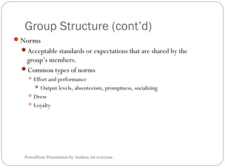 Group Structure (cont’d)
PowerPoint Presentation by Aashray for everyone
Norms
Acceptable standards or expectations that are shared by the
group’s members.
Common types of norms
Effort and performance
Output levels, absenteeism, promptness, socializing
Dress
Loyalty
 