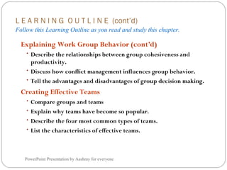 L E A R N I N G O U T L I N E (cont’d)
Follow this Learning Outline as you read and study this chapter.
PowerPoint Presentation by Aashray for everyone
Explaining Work Group Behavior (cont’d)
• Describe the relationships between group cohesiveness and
productivity.
• Discuss how conflict management influences group behavior.
• Tell the advantages and disadvantages of group decision making.
Creating Effective Teams
• Compare groups and teams
• Explain why teams have become so popular.
• Describe the four most common types of teams.
• List the characteristics of effective teams.
 