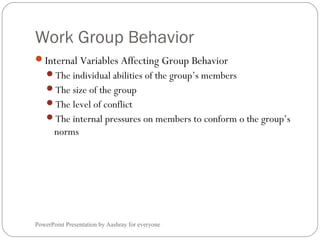 Work Group Behavior
PowerPoint Presentation by Aashray for everyone
Internal Variables Affecting Group Behavior
The individual abilities of the group’s members
The size of the group
The level of conflict
The internal pressures on members to conform o the group’s
norms
 