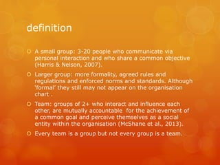 definition
 A small group: 3-20 people who communicate via
personal interaction and who share a common objective
(Harris & Nelson, 2007).
 Larger group: more formality, agreed rules and
regulations and enforced norms and standards. Although
‘formal’ they still may not appear on the organisation
chart .
 Team: groups of 2+ who interact and influence each
other, are mutually accountable for the achievement of
a common goal and perceive themselves as a social
entity within the organisation (McShane et al., 2013).
 Every team is a group but not every group is a team.
 
