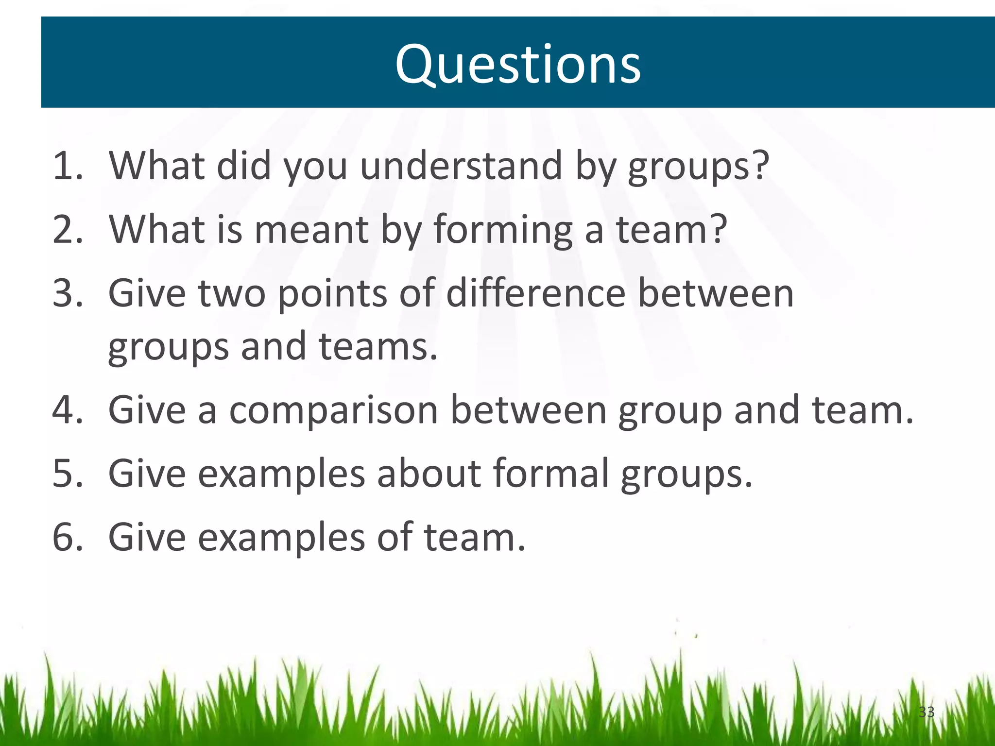 Questions
33
1. What did you understand by groups?
2. What is meant by forming a team?
3. Give two points of difference between
groups and teams.
4. Give a comparison between group and team.
5. Give examples about formal groups.
6. Give examples of team.
 