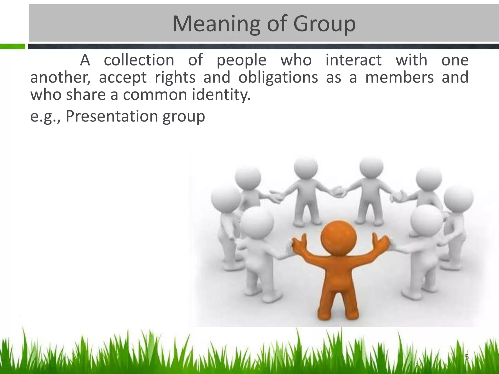 Meaning of Group
A collection of people who interact with one
another, accept rights and obligations as a members and
who share a common identity.
e.g., Presentation group
5
 