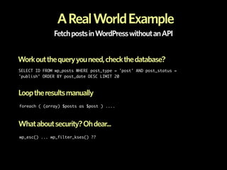 A Real World Example
              Fetch posts in WordPress without an API


Work out the query you need, check the database?
SELECT ID FROM wp_posts WHERE post_type = 'post' AND post_status =
'publish' ORDER BY post_date DESC LIMIT 20



Loop the results manually
foreach ( (array) $posts as $post ) ....



What about security? Oh dear...
wp_esc() ... wp_filter_kses() ??
 