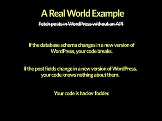 A Real World Example
       Fetch posts in WordPress without an API


  If the database schema changes in a new version of
             WordPress, your code breaks.


If the post fields change in a new version of WordPress,
         your code knows nothing about them.


              Your code is hacker fodder.
 