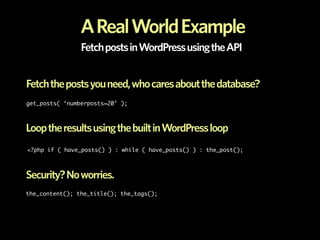 A Real World Example
                Fetch posts in WordPress using the API


Fetch the posts you need, who cares about the database?
get_posts( ‘numberposts=20’ );



Loop the results using the built in WordPress loop
<?php if ( have_posts() ) : while ( have_posts() ) : the_post();



Security? No worries.
the_content(); the_title(); the_tags();
 
