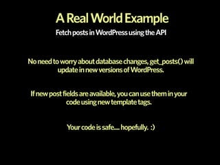 A Real World Example
         Fetch posts in WordPress using the API


No need to worry about database changes, get_posts() will
          update in new versions of WordPress.


If new post fields are available, you can use them in your
              code using new template tags.


             Your code is safe.... hopefully. :)
 