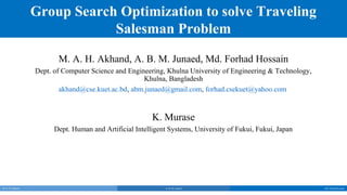 Group Search Optimization to solve Traveling
                              Salesman Problem
                         M. A. H. Akhand, A. B. M. Junaed, Md. Forhad Hossain
                  Dept. of Computer Science and Engineering, Khulna University of Engineering & Technology,
                                                     Khulna, Bangladesh
                          akhand@cse.kuet.ac.bd, abm.junaed@gmail.com, forhad.csekuet@yahoo.com


                                                         K. Murase
                        Dept. Human and Artificial Intelligent Systems, University of Fukui, Fukui, Japan




M. A. H. Akhand                                              A. B. M. Junaed                                  Md. Forhad Hossain
 