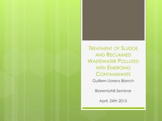 TREATMENT OF SLUDGE
AND RECLAIMED
WASTEWATER POLLUTED
WITH EMERGING
CONTAMINANTS
Guillem Llorens Blanch
BioremUAB Seminar
April, 24th 2015
 