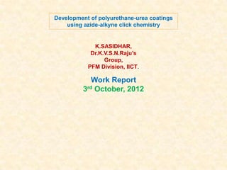 Development of polyurethane-urea coatings
using azide-alkyne click chemistry

K.SASIDHAR,
Dr.K.V.S.N.Raju’s
Group,
PFM Division, IICT.

Work Report
3rd October, 2012

 