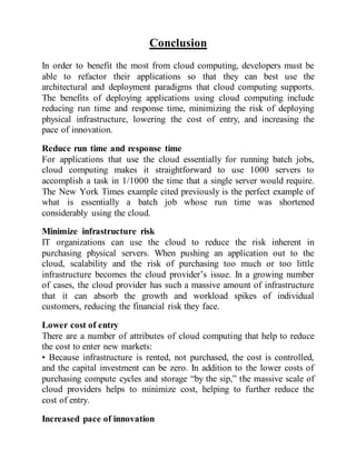 Conclusion
In order to benefit the most from cloud computing, developers must be
able to refactor their applications so that they can best use the
architectural and deployment paradigms that cloud computing supports.
The benefits of deploying applications using cloud computing include
reducing run time and response time, minimizing the risk of deploying
physical infrastructure, lowering the cost of entry, and increasing the
pace of innovation.
Reduce run time and response time
For applications that use the cloud essentially for running batch jobs,
cloud computing makes it straightforward to use 1000 servers to
accomplish a task in 1/1000 the time that a single server would require.
The New York Times example cited previously is the perfect example of
what is essentially a batch job whose run time was shortened
considerably using the cloud.
Minimize infrastructure risk
IT organizations can use the cloud to reduce the risk inherent in
purchasing physical servers. When pushing an application out to the
cloud, scalability and the risk of purchasing too much or too little
infrastructure becomes the cloud provider’s issue. In a growing number
of cases, the cloud provider has such a massive amount of infrastructure
that it can absorb the growth and workload spikes of individual
customers, reducing the financial risk they face.
Lower cost of entry
There are a number of attributes of cloud computing that help to reduce
the cost to enter new markets:
• Because infrastructure is rented, not purchased, the cost is controlled,
and the capital investment can be zero. In addition to the lower costs of
purchasing compute cycles and storage “by the sip,” the massive scale of
cloud providers helps to minimize cost, helping to further reduce the
cost of entry.
Increased pace of innovation
 