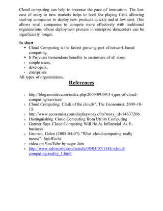 Cloud computing can help to increase the pace of innovation. The low
cost of entry to new markets helps to level the playing field, allowing
start-up companies to deploy new products quickly and at low cost. This
allows small companies to compete more effectively with traditional
organizations whose deployment process in enterprise datacenters can be
significantly longer.
In short
 Cloud Computing is the fastest growing part of network based
computing.
 It Provides tremendous benefits to customers of all sizes:
› simple users,
› developers,
› enterprises
All types of organizations.
References
1. http://blog.monitis.com/index.php/2009/09/09/3-types-of-cloud-
computing-services/
2. Cloud Computing: Clash of the clouds". The Economist. 2009-10-
15.
3. http://www.economist.com/displaystory.cfm?story_id=14637206
4. Distinguishing Cloud Computing from Utility Computing
5. Gartner Says Cloud Computing Will Be As Influential As E-
business
6. Gruman, Galen (2008-04-07)."What cloud computing really
means". InfoWorld.
7. video on YouTube by sagar Jain
8. http://www.infoworld.com/article/08/04/07/15FE-cloud-
computing-reality_1.html
 